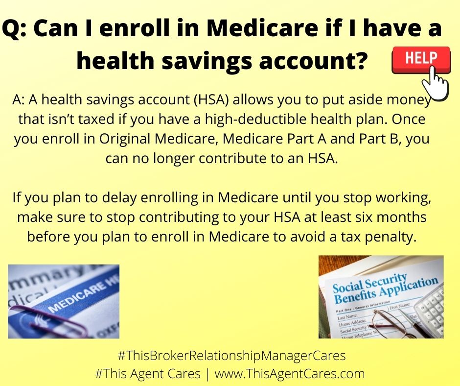 May be an image of text that says 'Can I enroll in Medicare if I have a health savings account? HELP A: A health savings account (HSA) allows you to put aside money that isn't taxed if you have high-deductible health plan. Once you enroll in Original Medicare, Medicare Part A and Part B, you can no longer contribute to an HSA. If you plan to delay enrolling in Medicare until you stop working, make sure to stop contributing to your HSA at least six months before you plan to enroll in Medicare to avoid a tax penalty. MEDICARE Social Benefits IsApplication #ThisBrokerRelationshipManagerCares #This Agent Cares www.ThisAgentCares.com'